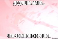 дедушка макс... что-то мне нехорошо...