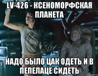 lv-426 - ксеноморфская планета надо было цак одеть и в пепелаце сидеть