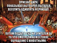 приехал цирк. показывал,вытворял,пытался веселить,удивлять и ёрничал. потом подал в суд на зрителей за то,что смотрели на жестокое обращение с животными.