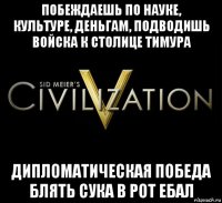 побеждаешь по науке, культуре, деньгам, подводишь войска к столице тимура дипломатическая победа блять сука в рот ебал