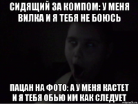 сидящий за компом: у меня вилка и я тебя не боюсь пацан на фото: а у меня кастет и я тебя обью им как следует