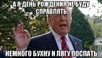 а я день рождения не буду справлять немного бухну и лягу поспать