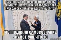 на меня давят сверху, поймите. нужны результаты. улутшение свободы слова, гражданских прав, воздух лучше. что? мы подняли самосознание. -ну вот. уже что-то