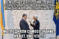 на меня давят сверху. поймите. нужны результаты. улучшение свободы слова. гражданских прав. воздух лучше, что? мы подняли самосознание. - ну вот, уже что-то