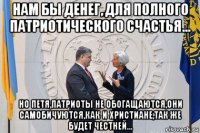 нам бы денег, для полного патриотического счастья... но петя,патриоты не обогащаются,они самобичуются,как и христиане,так же будет честней...