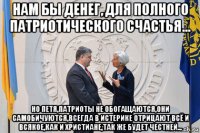 нам бы денег, для полного патриотического счастья... но петя,патриоты не обогащаются,они самобичуются,всегда в истерике отрицают всё и всякое,как и христиане,так же будет честней...