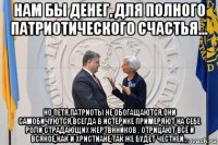 нам бы денег, для полного патриотического счастья... но петя,патриоты не обогащаются,они самобичуются,всегда в истерике примеряют на себе роли страдающих жертвнников , отрицают всё и всякое,как и христиане,так же будет честней...