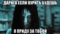 дарига если курить будешь я приду за тобой