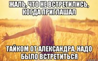 жаль, что не встретились, когда приглашал тайком от александра, надо было встретиться