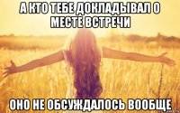 а кто тебе докладывал о месте встречи оно не обсуждалось вообще