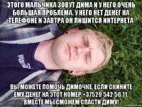 этого мальчика зовут дима и у него очень большая проблема. у него нет денег на телефоне и завтра он лишится интернета вы можете помочь димочке, если скините ему денег на этот номер +37529 542 56 11. вместе мы сможем спасти диму!