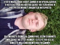 этого мальчика зовут дима и он очень болен. у него острая нехватка денег на телефоне и завтра он может лишится интернета вы можете помочь димочке, если скините ему денег на этот номер +37529 790 63 74 . вместе мы сможем спасти диму!