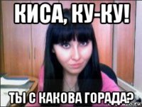 киса, ку-ку! ты с какова горада?