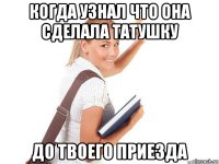когда узнал что она сделала татушку до твоего приезда