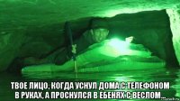  твое лицо, когда уснул дома с телефоном в руках, а проснулся в ебенях с веслом...