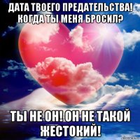 дата твоего предательства! когда ты меня бросил? ты не он! он не такой жестокий!