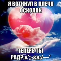 я воткнул в плечо осколок теперь ты рад?;&';;-&&;/—*