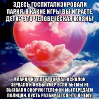 здесь госпитализировали парня. в какие игры вы играете, дети? это человеческая жизнь! у парня из плеча торчал осколок зеркала и он бы умер если бы мы не вызвали скорую! телефон мы передаем полиции. пусть разбирается что к чему!