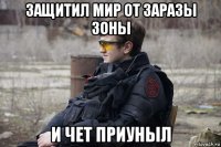 защитил мир от заразы зоны и чет приуныл