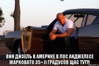  вин дизель в америке в лос анджелесе жарковато 35+)) градусов щас тут!!