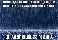 огонь. давно хотел уже под дождем погулять, по лужам попрыгать еще) (с) андрюша, 23 годика