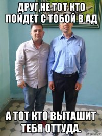 друг,не тот кто пойдет с тобой в ад а тот кто выташит тебя оттуда.