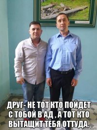  друг- не тот кто пойдет с тобой в ад , а тот кто вытащит тебя оттуда.