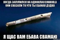 когда залупился на одноклассников,а они сказали то,что ты ебаная дудка я щас вам ебава свамаю