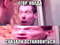 егор, когда сказали остановиться