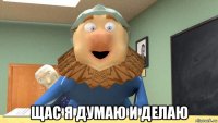  щас я думаю и делаю