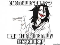 смотришь "дом 2"? жди меня! я выпущу тебе кишки!