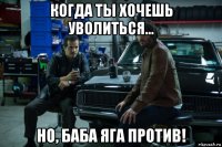 когда ты хочешь уволиться... но, баба яга против!