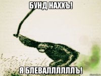 бунд наххъ! я блеваллллллъ!