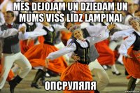 mēs dejojam un dziedam un mums viss līdz lampiņai опсруляля