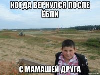 когда вернулся после ёбли с мамашей друга