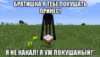 братишка я тебе покушать принес! я не какал! я уж покушаный!"