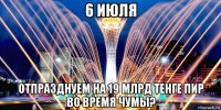 6 июля отпразднуем на 19 млрд тенге пир во время чумы?