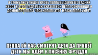 я этому лису лицо в кровь пеппа выдерну его гадкий хвост я этого гада убью сказал вон пеппа сокровища и домой потопал 3 часа копала этот мразь пеппа умрёт пеппа ой нас смотрят дети да привет дети мы идём к лисёнку фрэдди