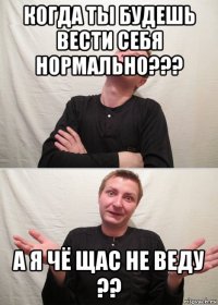 когда ты будешь вести себя нормально??? а я чё щас не веду ??
