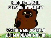 коллектив наш странный предмет чай пить мы хотим, а деньги сдавать нет!!!