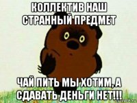 коллектив наш странный предмет чай пить мы хотим, а сдавать деньги нет!!!