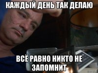 каждый день так делаю всё равно никто не запомнит