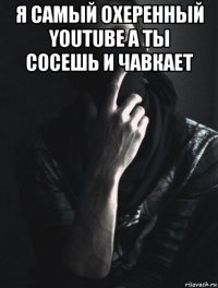 я самый охеренный youtube а ты сосешь и чавкает 