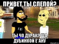привет ты слепой? ты чо дурак? ща дубинкой е*ану