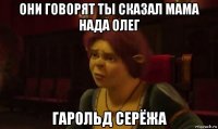 они говорят ты сказал мама нада олег гарольд серёжа
