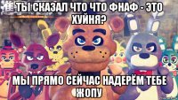 ты сказал что что фнаф - это хуйня? мы прямо сейчас надерём тебе жопу