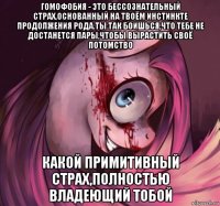гомофобия - это бессознательный страх,основанный на твоём инстинкте продолжения рода.ты так боишься,что тебе не достанется пары,чтобы вырастить своё потомство какой примитивный страх,полностью владеющий тобой