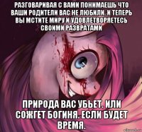разговаривая с вами понимаешь что ваши родители вас не любили. и теперь вы мстите миру и удовлетворяетесь своими развратами природа вас убьет. или сожгет богиня. если будет время.