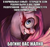 в нормальных семьях - гетеродети. если ребенок вырос в вас таким развратником - значит вы не знаете что такое нормальность богине вас жалко
