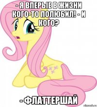 - я вперые в жизни кого-то полюбил! - и кого? - флаттершай